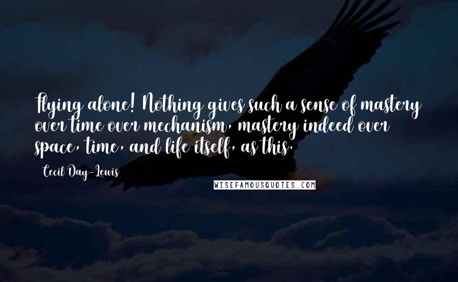 Cecil Day-Lewis Quotes: Flying alone! Nothing gives such a sense of mastery over time over mechanism, mastery indeed over space, time, and life itself, as this.