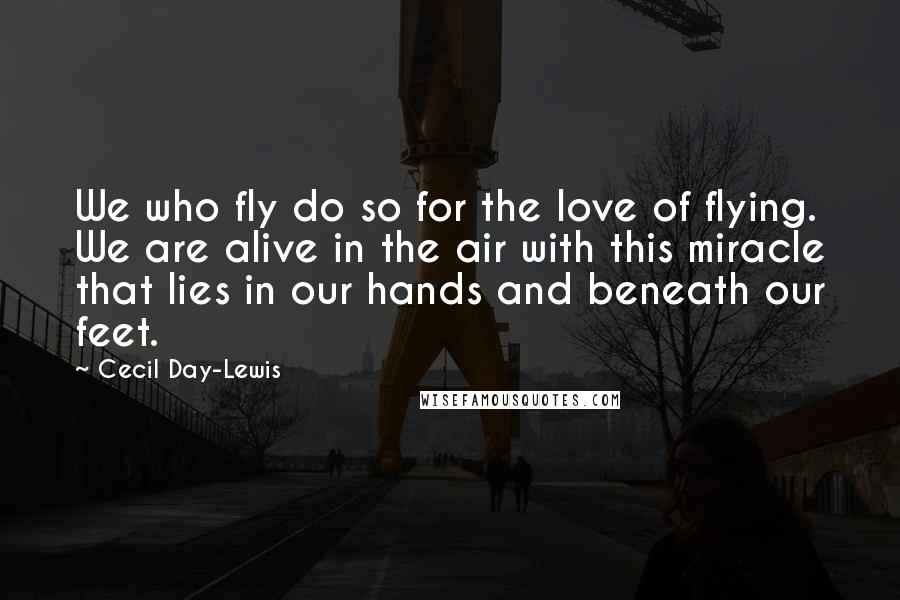 Cecil Day-Lewis Quotes: We who fly do so for the love of flying. We are alive in the air with this miracle that lies in our hands and beneath our feet.