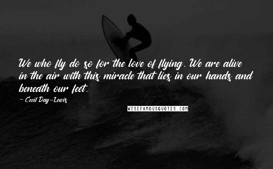 Cecil Day-Lewis Quotes: We who fly do so for the love of flying. We are alive in the air with this miracle that lies in our hands and beneath our feet.