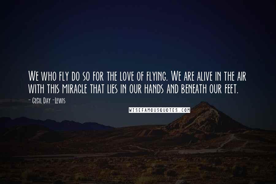 Cecil Day-Lewis Quotes: We who fly do so for the love of flying. We are alive in the air with this miracle that lies in our hands and beneath our feet.