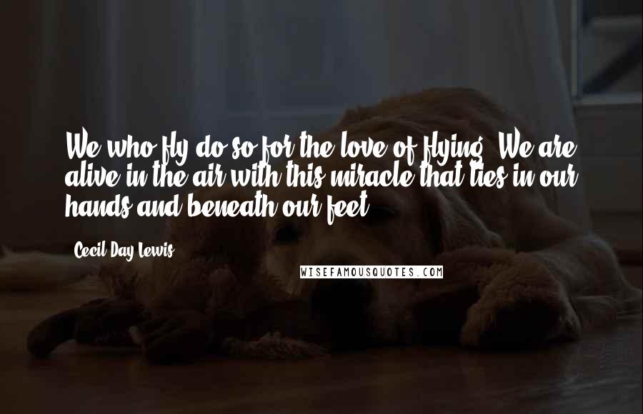 Cecil Day-Lewis Quotes: We who fly do so for the love of flying. We are alive in the air with this miracle that lies in our hands and beneath our feet.