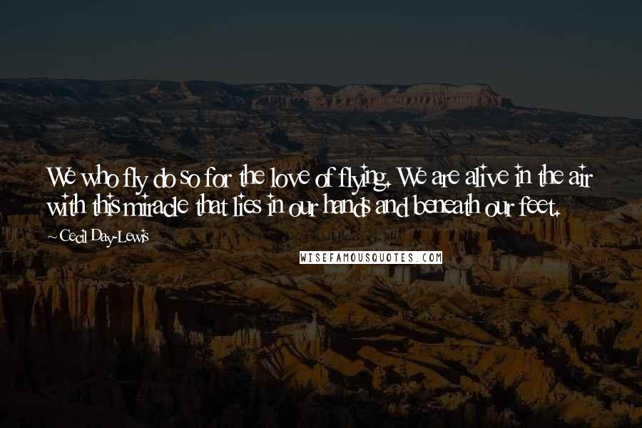 Cecil Day-Lewis Quotes: We who fly do so for the love of flying. We are alive in the air with this miracle that lies in our hands and beneath our feet.