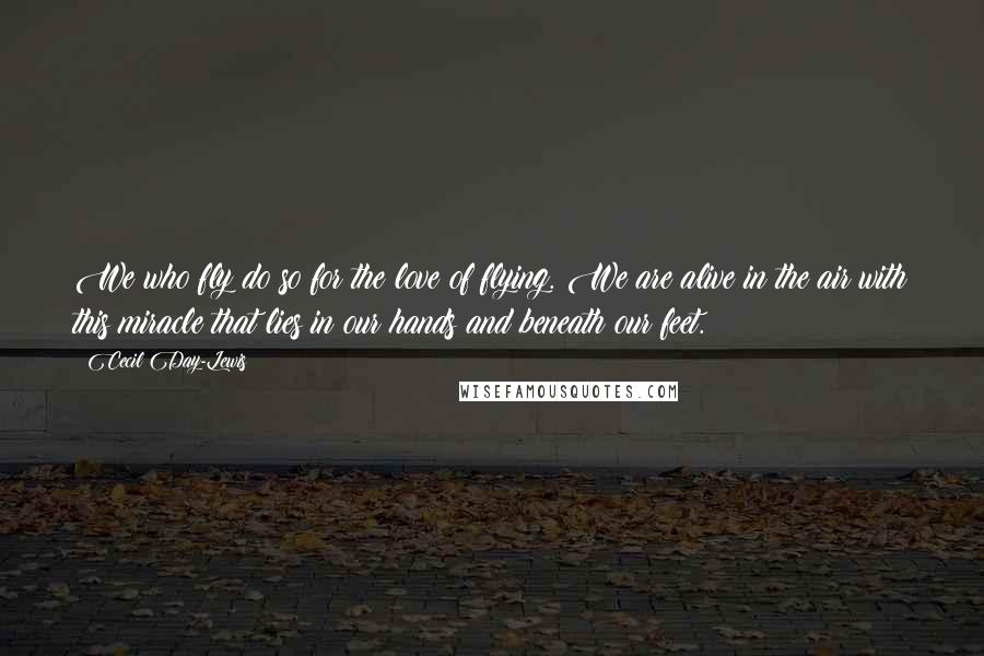 Cecil Day-Lewis Quotes: We who fly do so for the love of flying. We are alive in the air with this miracle that lies in our hands and beneath our feet.