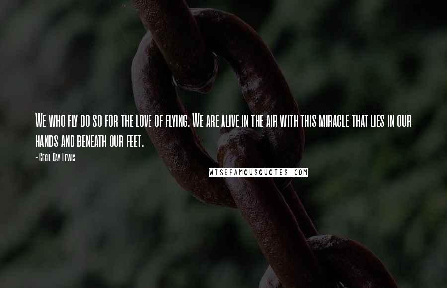 Cecil Day-Lewis Quotes: We who fly do so for the love of flying. We are alive in the air with this miracle that lies in our hands and beneath our feet.