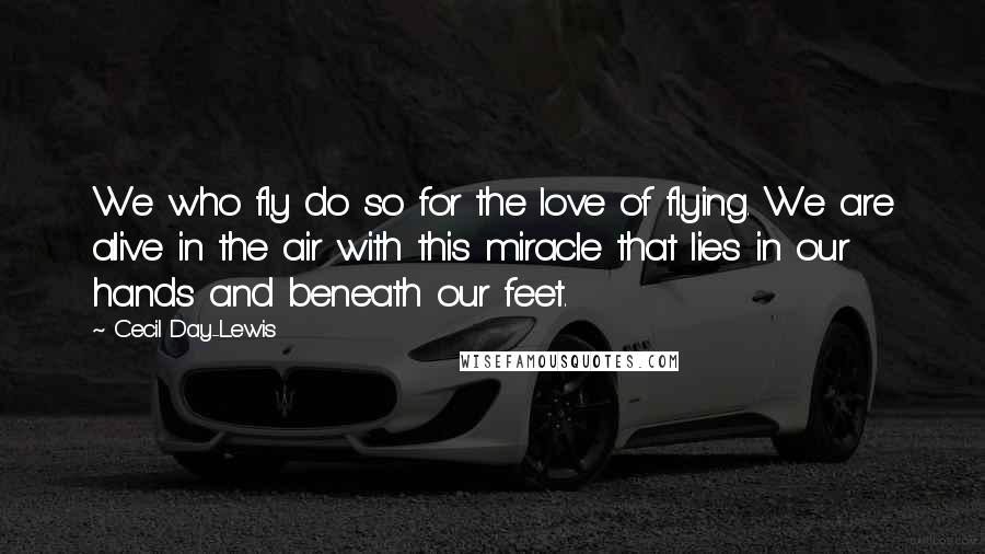 Cecil Day-Lewis Quotes: We who fly do so for the love of flying. We are alive in the air with this miracle that lies in our hands and beneath our feet.