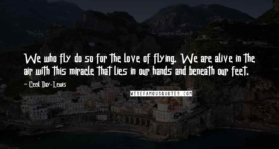 Cecil Day-Lewis Quotes: We who fly do so for the love of flying. We are alive in the air with this miracle that lies in our hands and beneath our feet.