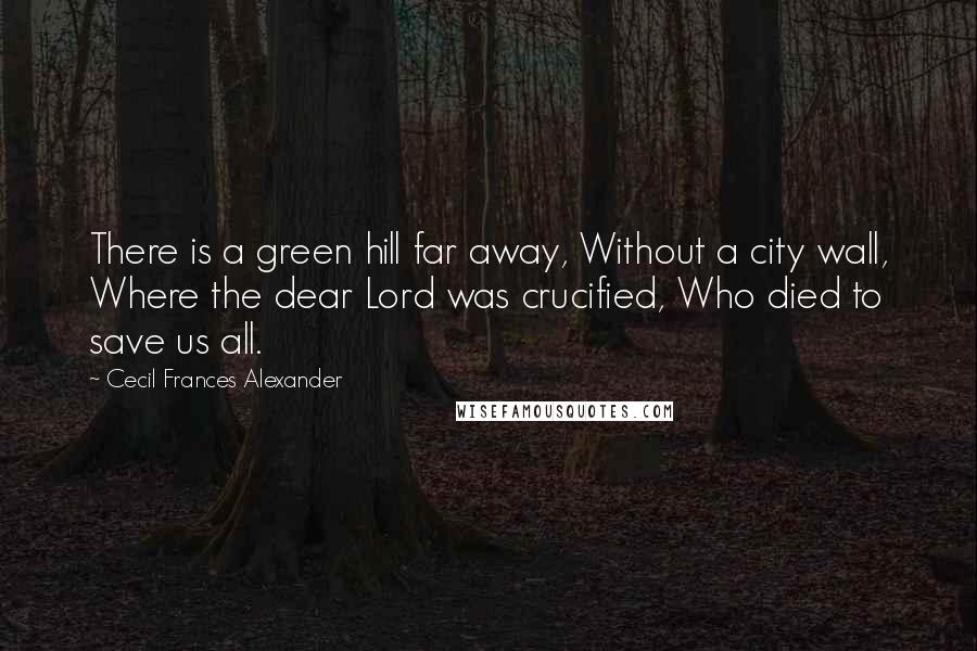 Cecil Frances Alexander Quotes: There is a green hill far away, Without a city wall, Where the dear Lord was crucified, Who died to save us all.