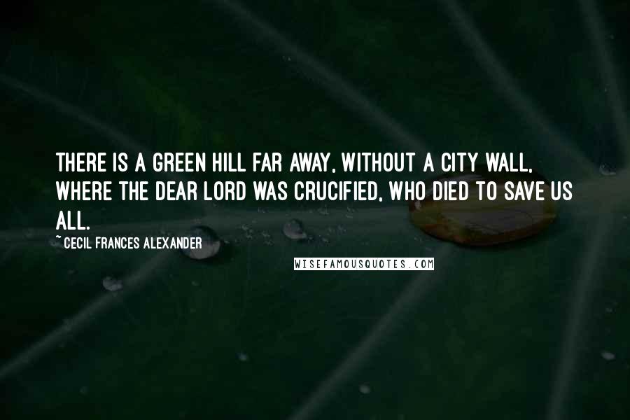 Cecil Frances Alexander Quotes: There is a green hill far away, Without a city wall, Where the dear Lord was crucified, Who died to save us all.