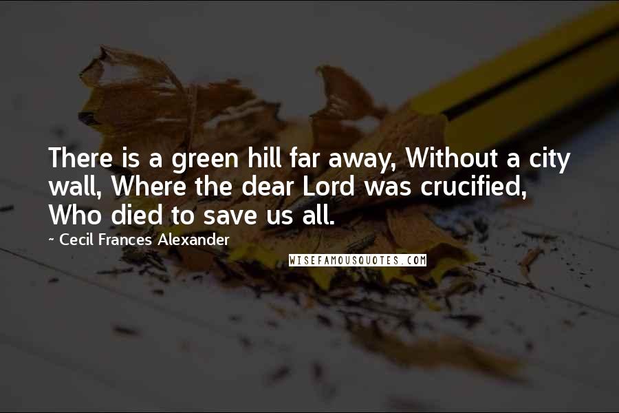 Cecil Frances Alexander Quotes: There is a green hill far away, Without a city wall, Where the dear Lord was crucified, Who died to save us all.