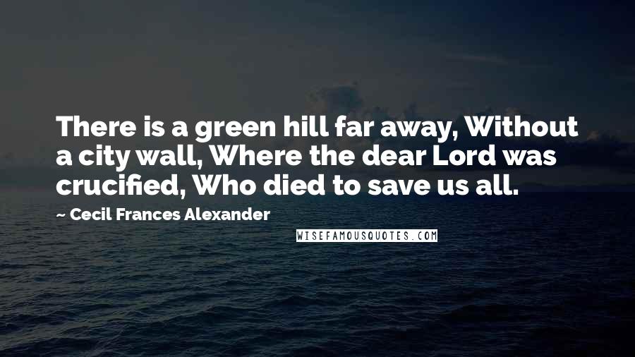 Cecil Frances Alexander Quotes: There is a green hill far away, Without a city wall, Where the dear Lord was crucified, Who died to save us all.