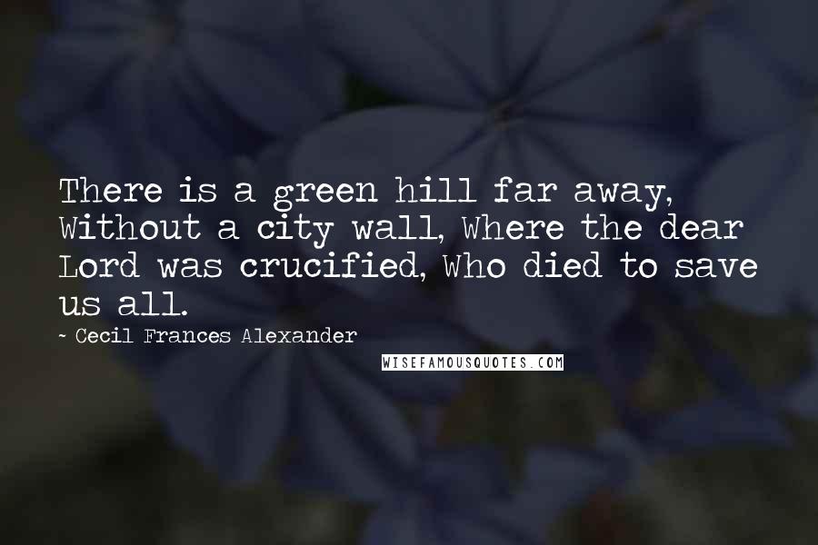 Cecil Frances Alexander Quotes: There is a green hill far away, Without a city wall, Where the dear Lord was crucified, Who died to save us all.