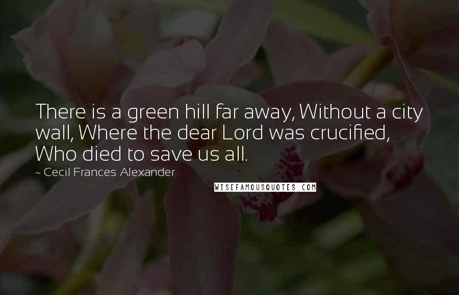 Cecil Frances Alexander Quotes: There is a green hill far away, Without a city wall, Where the dear Lord was crucified, Who died to save us all.