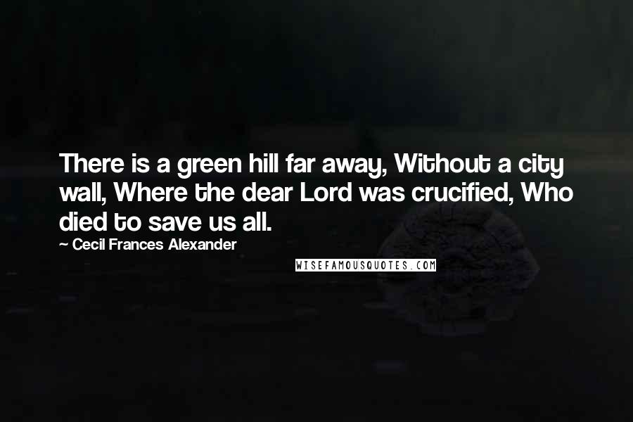 Cecil Frances Alexander Quotes: There is a green hill far away, Without a city wall, Where the dear Lord was crucified, Who died to save us all.