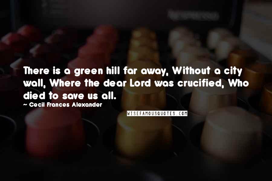 Cecil Frances Alexander Quotes: There is a green hill far away, Without a city wall, Where the dear Lord was crucified, Who died to save us all.