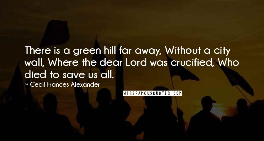 Cecil Frances Alexander Quotes: There is a green hill far away, Without a city wall, Where the dear Lord was crucified, Who died to save us all.