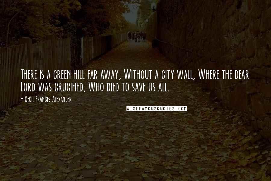 Cecil Frances Alexander Quotes: There is a green hill far away, Without a city wall, Where the dear Lord was crucified, Who died to save us all.