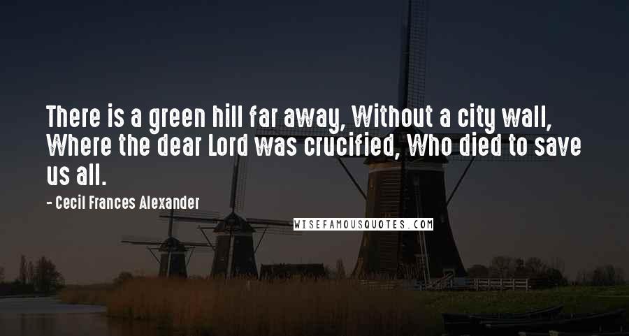 Cecil Frances Alexander Quotes: There is a green hill far away, Without a city wall, Where the dear Lord was crucified, Who died to save us all.