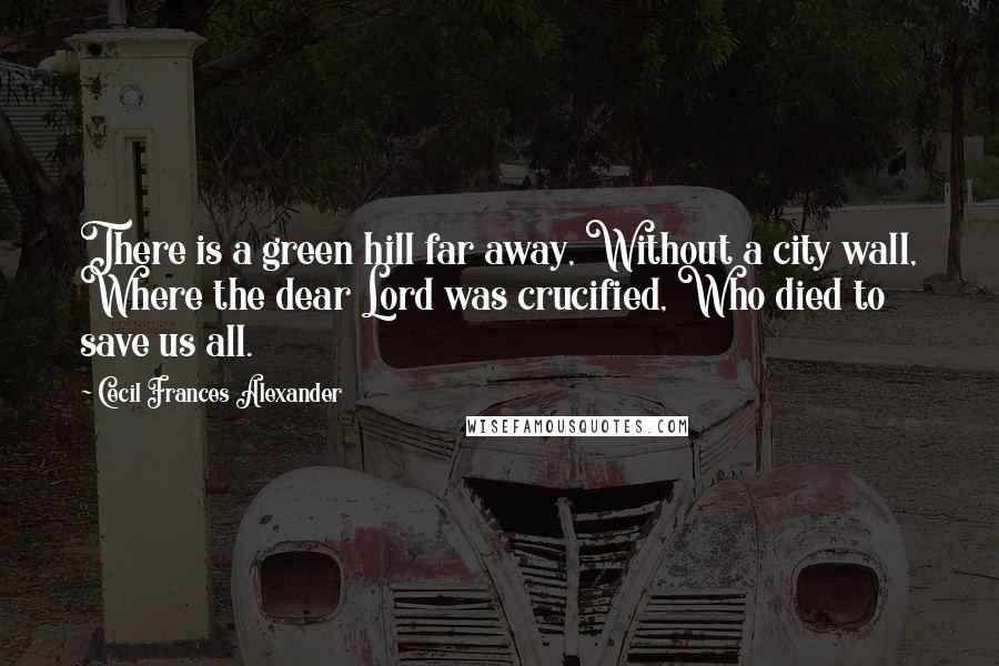 Cecil Frances Alexander Quotes: There is a green hill far away, Without a city wall, Where the dear Lord was crucified, Who died to save us all.