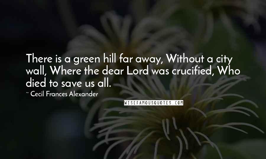 Cecil Frances Alexander Quotes: There is a green hill far away, Without a city wall, Where the dear Lord was crucified, Who died to save us all.