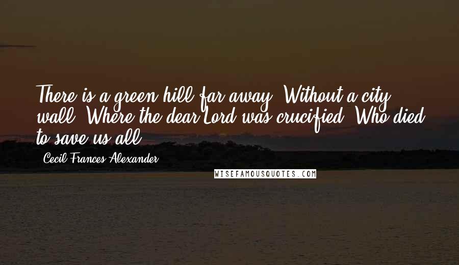 Cecil Frances Alexander Quotes: There is a green hill far away, Without a city wall, Where the dear Lord was crucified, Who died to save us all.