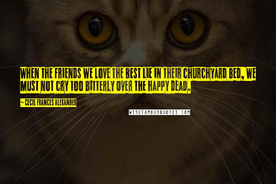 Cecil Frances Alexander Quotes: When the friends we love the best Lie in their churchyard bed, We must not cry too bitterly Over the happy dead.