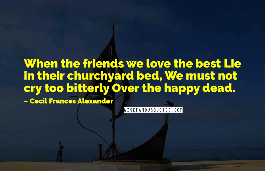 Cecil Frances Alexander Quotes: When the friends we love the best Lie in their churchyard bed, We must not cry too bitterly Over the happy dead.