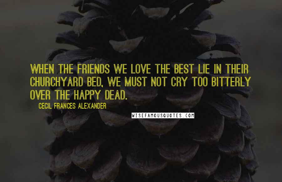 Cecil Frances Alexander Quotes: When the friends we love the best Lie in their churchyard bed, We must not cry too bitterly Over the happy dead.