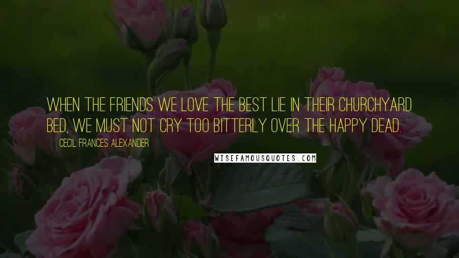 Cecil Frances Alexander Quotes: When the friends we love the best Lie in their churchyard bed, We must not cry too bitterly Over the happy dead.