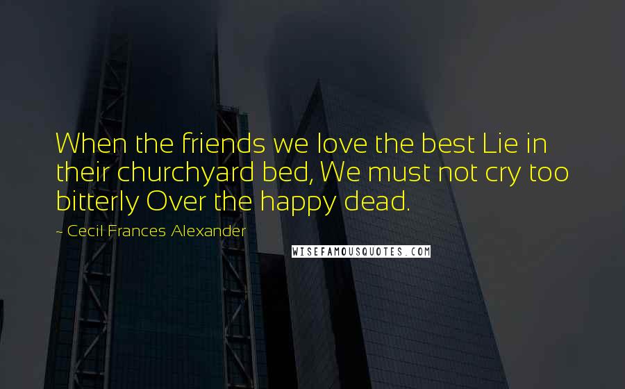 Cecil Frances Alexander Quotes: When the friends we love the best Lie in their churchyard bed, We must not cry too bitterly Over the happy dead.
