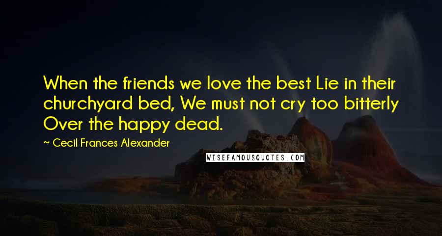 Cecil Frances Alexander Quotes: When the friends we love the best Lie in their churchyard bed, We must not cry too bitterly Over the happy dead.