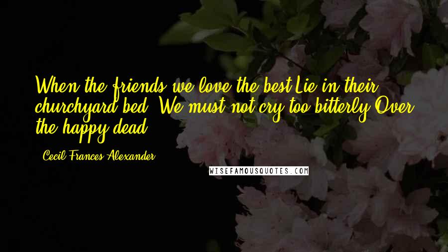 Cecil Frances Alexander Quotes: When the friends we love the best Lie in their churchyard bed, We must not cry too bitterly Over the happy dead.