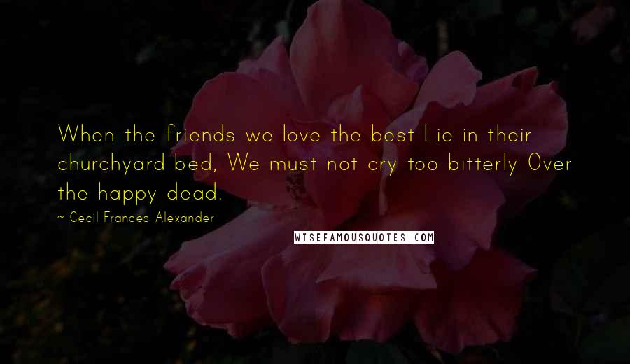 Cecil Frances Alexander Quotes: When the friends we love the best Lie in their churchyard bed, We must not cry too bitterly Over the happy dead.