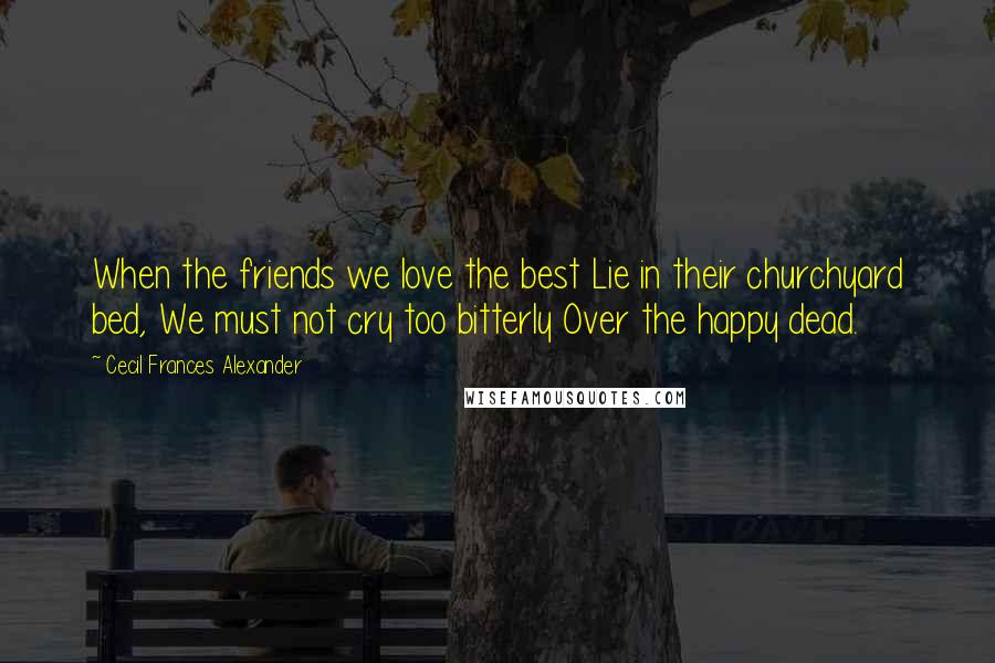 Cecil Frances Alexander Quotes: When the friends we love the best Lie in their churchyard bed, We must not cry too bitterly Over the happy dead.