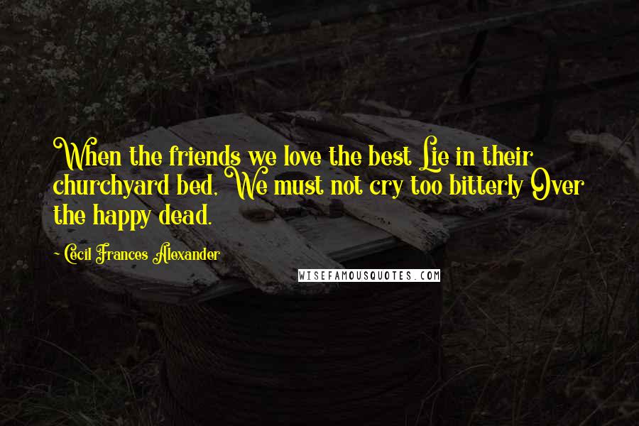 Cecil Frances Alexander Quotes: When the friends we love the best Lie in their churchyard bed, We must not cry too bitterly Over the happy dead.