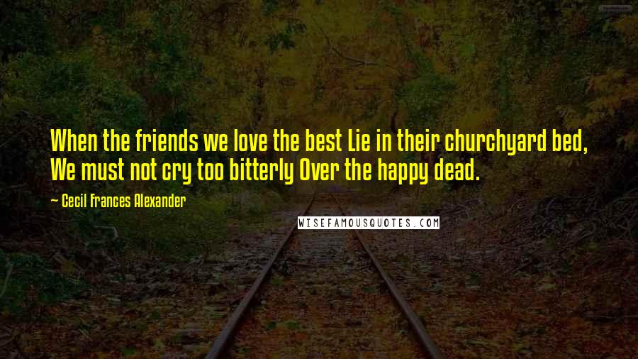 Cecil Frances Alexander Quotes: When the friends we love the best Lie in their churchyard bed, We must not cry too bitterly Over the happy dead.