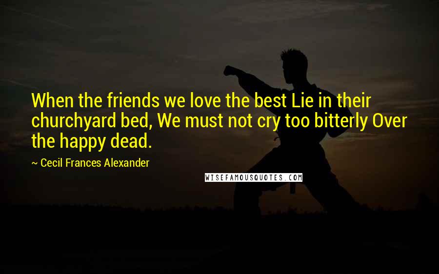 Cecil Frances Alexander Quotes: When the friends we love the best Lie in their churchyard bed, We must not cry too bitterly Over the happy dead.