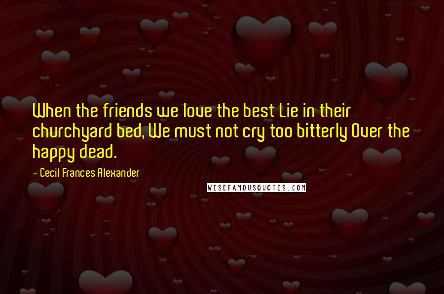 Cecil Frances Alexander Quotes: When the friends we love the best Lie in their churchyard bed, We must not cry too bitterly Over the happy dead.