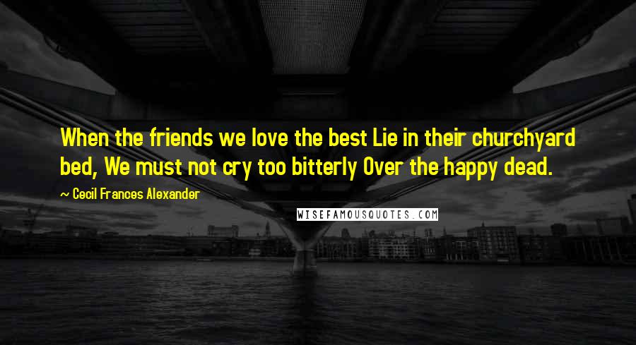 Cecil Frances Alexander Quotes: When the friends we love the best Lie in their churchyard bed, We must not cry too bitterly Over the happy dead.