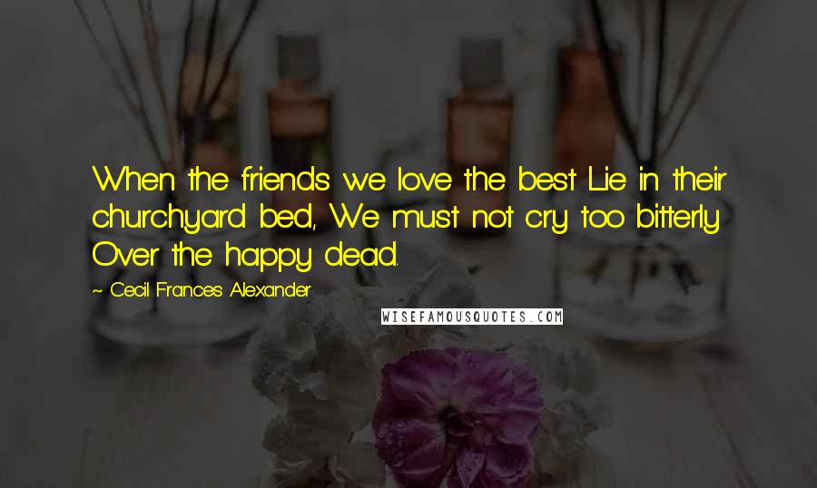 Cecil Frances Alexander Quotes: When the friends we love the best Lie in their churchyard bed, We must not cry too bitterly Over the happy dead.