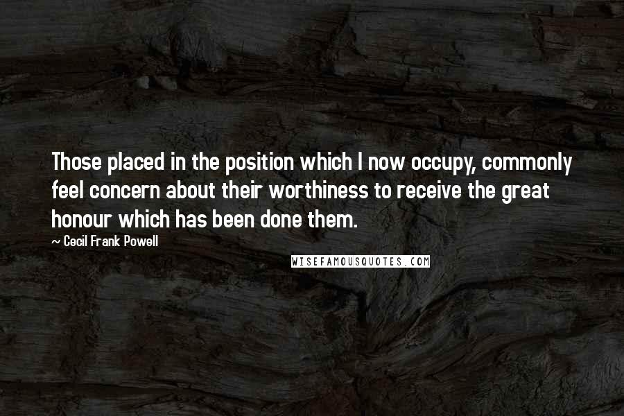 Cecil Frank Powell Quotes: Those placed in the position which I now occupy, commonly feel concern about their worthiness to receive the great honour which has been done them.