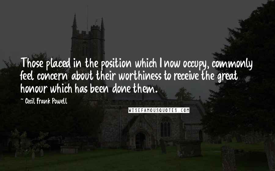 Cecil Frank Powell Quotes: Those placed in the position which I now occupy, commonly feel concern about their worthiness to receive the great honour which has been done them.