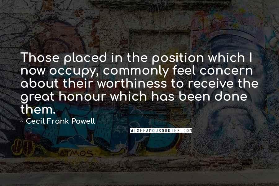 Cecil Frank Powell Quotes: Those placed in the position which I now occupy, commonly feel concern about their worthiness to receive the great honour which has been done them.