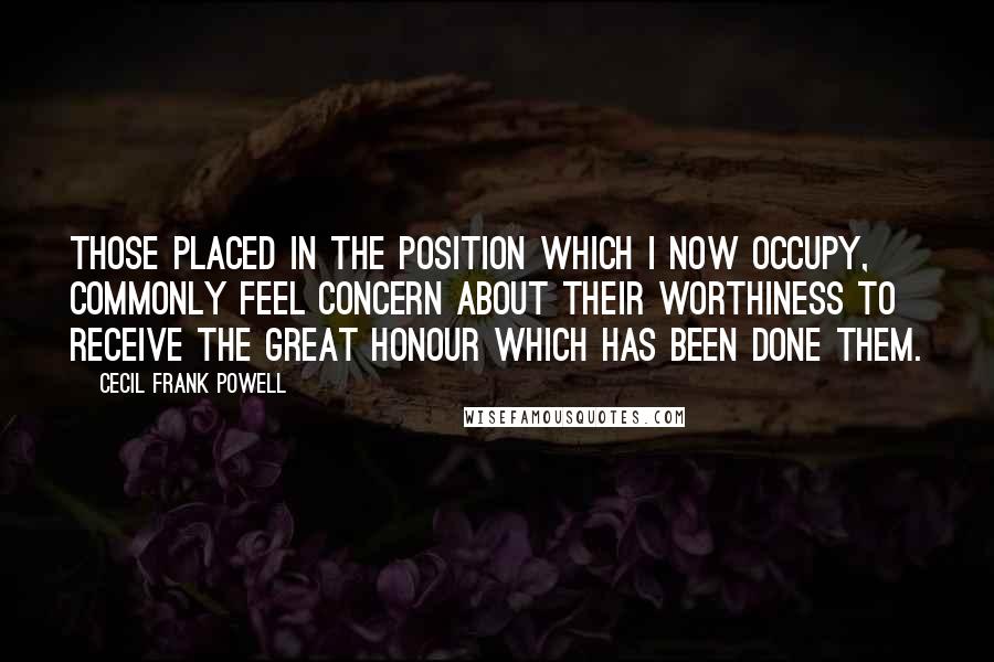 Cecil Frank Powell Quotes: Those placed in the position which I now occupy, commonly feel concern about their worthiness to receive the great honour which has been done them.