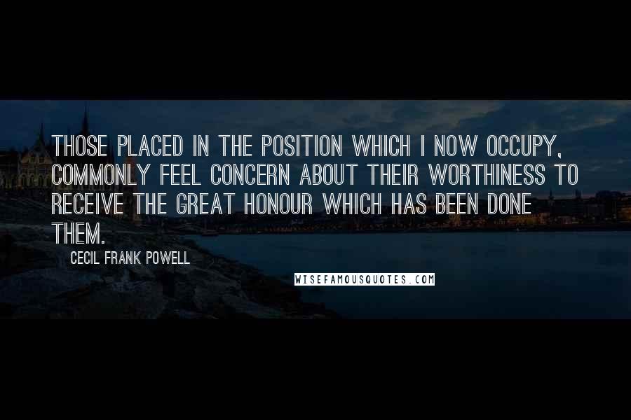 Cecil Frank Powell Quotes: Those placed in the position which I now occupy, commonly feel concern about their worthiness to receive the great honour which has been done them.