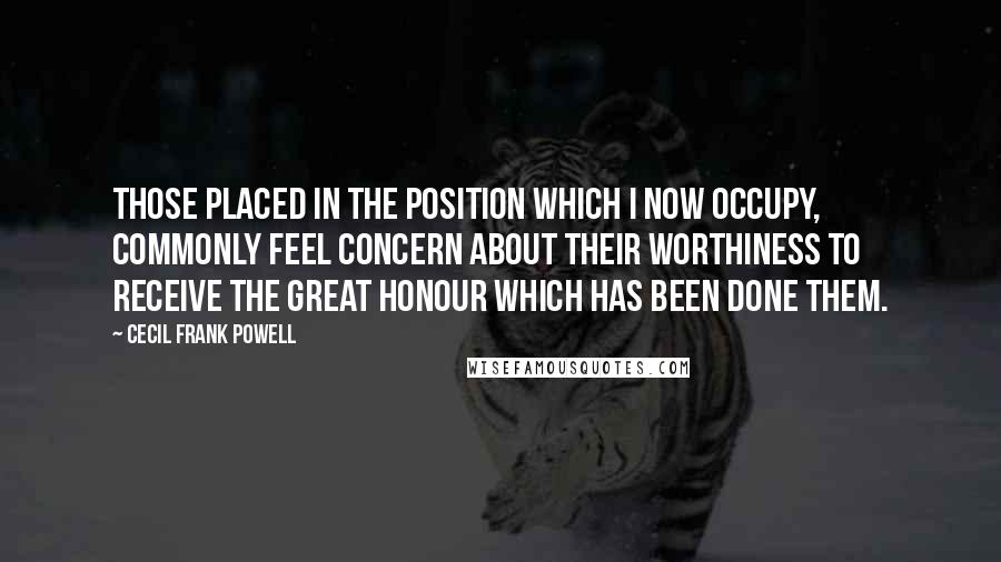 Cecil Frank Powell Quotes: Those placed in the position which I now occupy, commonly feel concern about their worthiness to receive the great honour which has been done them.