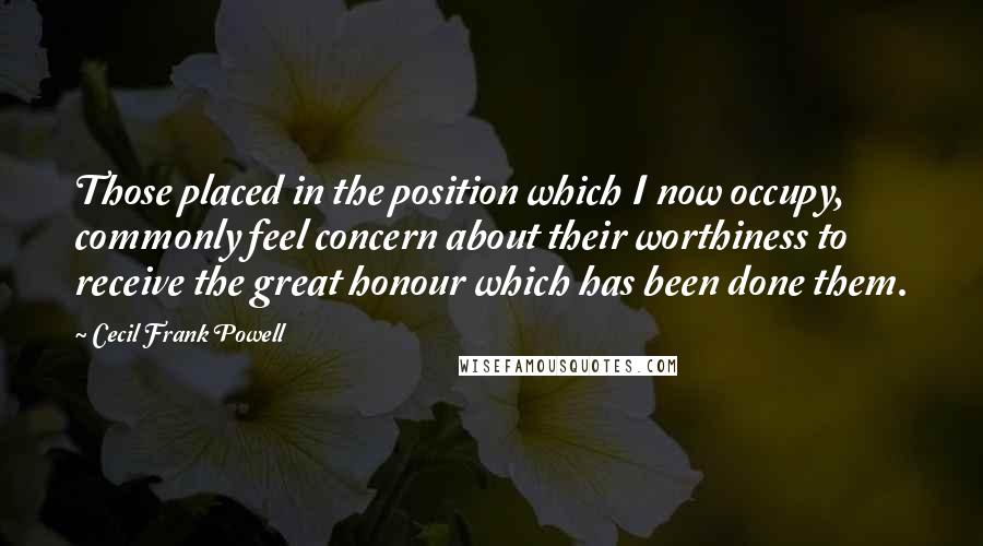 Cecil Frank Powell Quotes: Those placed in the position which I now occupy, commonly feel concern about their worthiness to receive the great honour which has been done them.