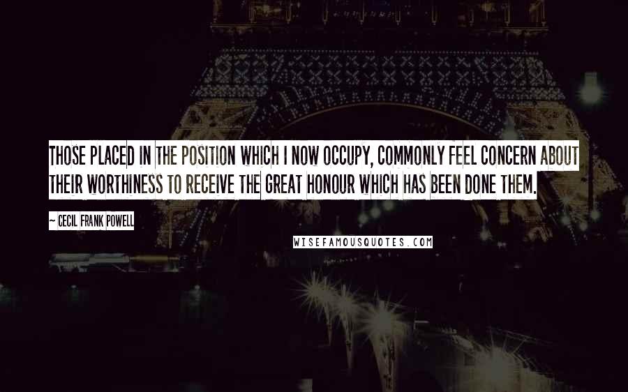 Cecil Frank Powell Quotes: Those placed in the position which I now occupy, commonly feel concern about their worthiness to receive the great honour which has been done them.