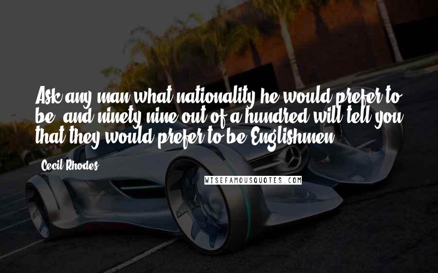 Cecil Rhodes Quotes: Ask any man what nationality he would prefer to be, and ninety nine out of a hundred will tell you that they would prefer to be Englishmen