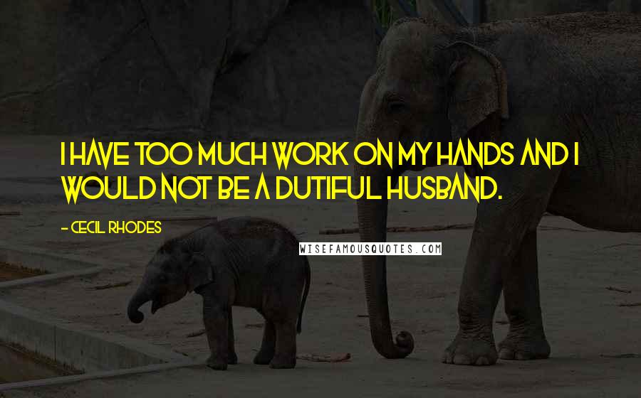 Cecil Rhodes Quotes: I have too much work on my hands and I would not be a dutiful husband.