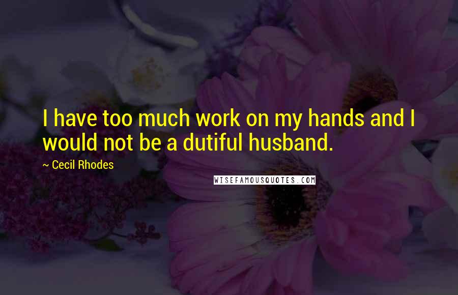 Cecil Rhodes Quotes: I have too much work on my hands and I would not be a dutiful husband.